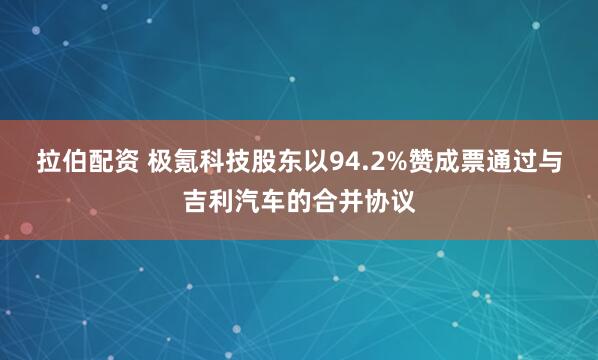 拉伯配资 极氪科技股东以94.2%赞成票通过与吉利汽车的合并协议