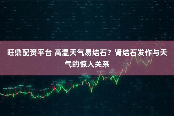 旺鼎配资平台 高温天气易结石？肾结石发作与天气的惊人关系