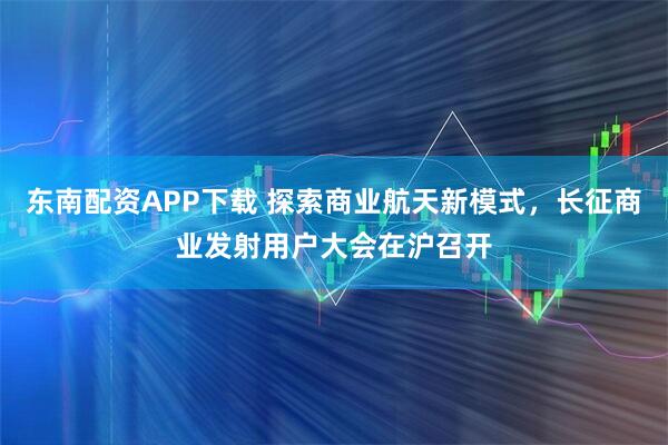 东南配资APP下载 探索商业航天新模式，长征商业发射用户大会在沪召开
