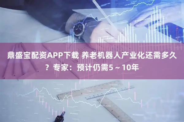 鼎盛宝配资APP下载 养老机器人产业化还需多久？专家：预计仍需5～10年