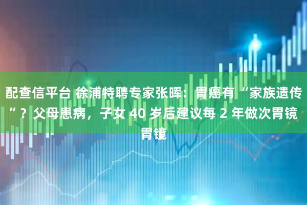 配查信平台 徐浦特聘专家张晖：胃癌有 “家族遗传”？父母患病，子女 40 岁后建议每 2 年做次胃镜