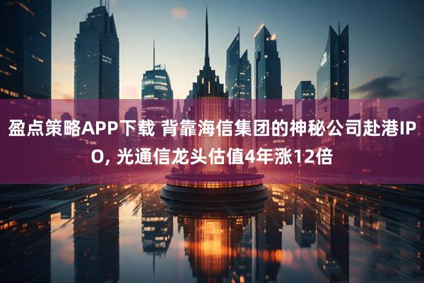盈点策略APP下载 背靠海信集团的神秘公司赴港IPO, 光通信龙头估值4年涨12倍