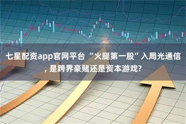 七星配资app官网平台 “火腿第一股”入局光通信, 是跨界豪赌还是资本游戏?