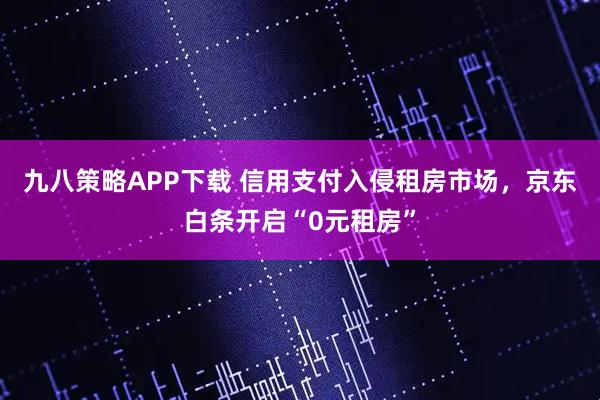 九八策略APP下载 信用支付入侵租房市场，京东白条开启“0元租房”