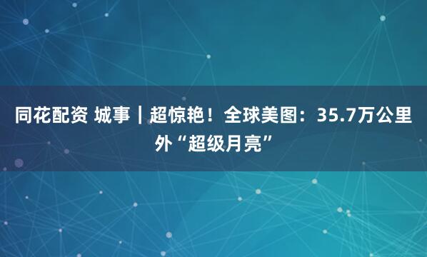 同花配资 城事｜超惊艳！全球美图：35.7万公里外“超级月亮”