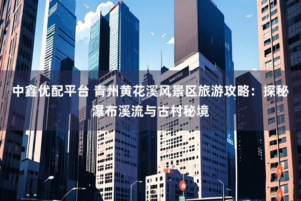 中鑫优配平台 青州黄花溪风景区旅游攻略：探秘瀑布溪流与古村秘境