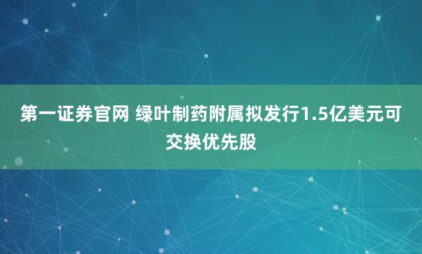 第一证券官网 绿叶制药附属拟发行1.5亿美元可交换优先股