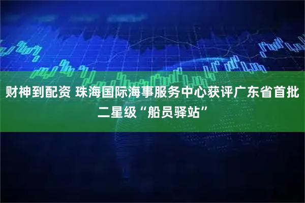 财神到配资 珠海国际海事服务中心获评广东省首批二星级“船员驿站”