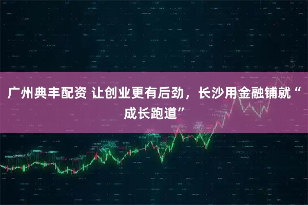 广州典丰配资 让创业更有后劲，长沙用金融铺就“成长跑道”