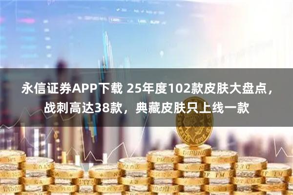 永信证券APP下载 25年度102款皮肤大盘点，战刺高达38款，典藏皮肤只上线一款