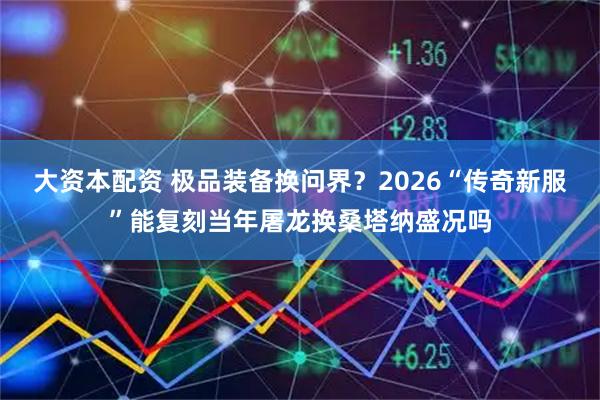 大资本配资 极品装备换问界？2026“传奇新服”能复刻当年屠龙换桑塔纳盛况吗