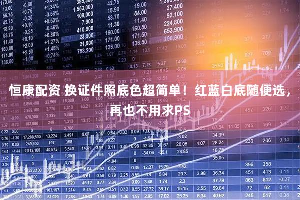 恒康配资 换证件照底色超简单！红蓝白底随便选，再也不用求PS