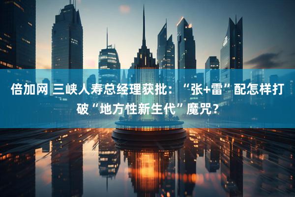 倍加网 三峡人寿总经理获批：“张+雷”配怎样打破“地方性新生代”魔咒？
