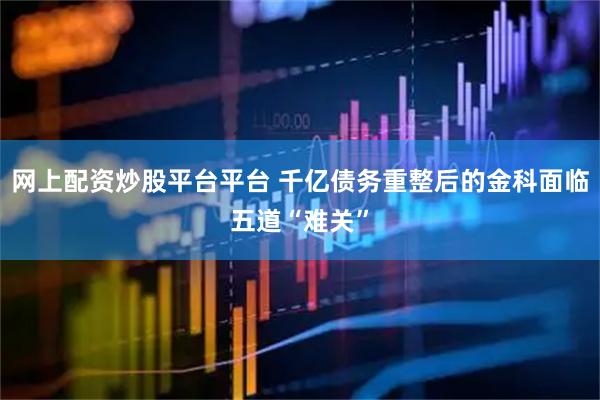 网上配资炒股平台平台 千亿债务重整后的金科面临五道“难关”