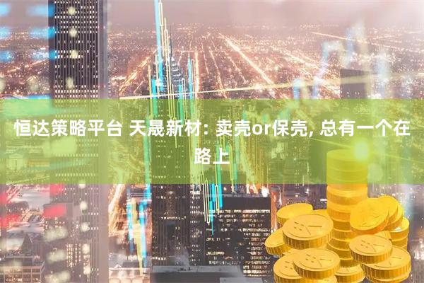 恒达策略平台 天晟新材: 卖壳or保壳, 总有一个在路上
