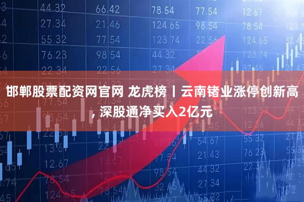 邯郸股票配资网官网 龙虎榜丨云南锗业涨停创新高, 深股通净买入2亿元