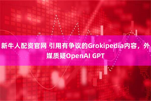 新牛人配资官网 引用有争议的Grokipedia内容，外媒质疑OpenAI GPT