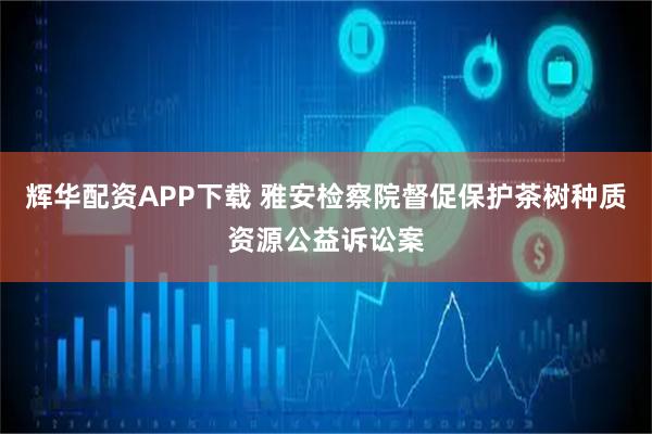 辉华配资APP下载 雅安检察院督促保护茶树种质资源公益诉讼案