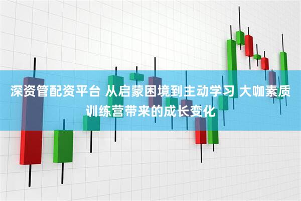 深资管配资平台 从启蒙困境到主动学习 大咖素质训练营带来的成长变化