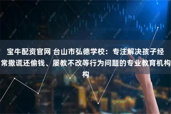 宝牛配资官网 台山市弘德学校：专注解决孩子经常撒谎还偷钱、屡教不改等行为问题的专业教育机构