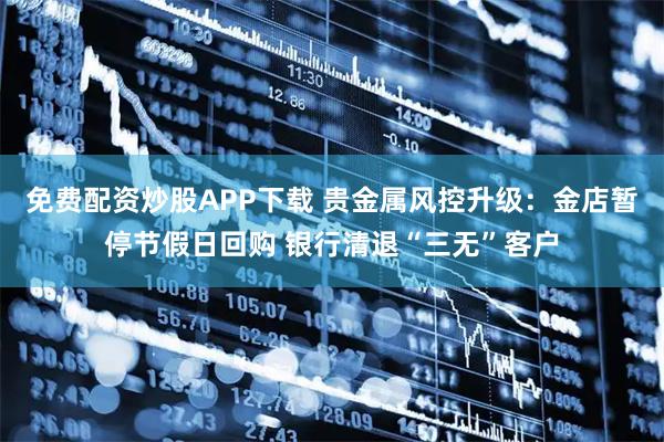 免费配资炒股APP下载 贵金属风控升级：金店暂停节假日回购 银行清退“三无”客户