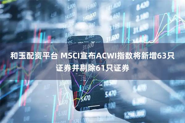 和玉配资平台 MSCI宣布ACWI指数将新增63只证券并剔除61只证券
