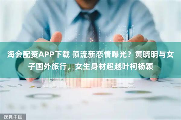 海会配资APP下载 顶流新恋情曝光？黄晓明与女子国外旅行，女生身材超越叶柯杨颖