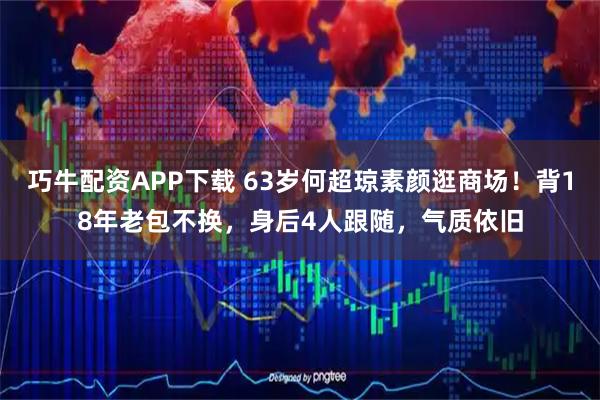 巧牛配资APP下载 63岁何超琼素颜逛商场！背18年老包不换，身后4人跟随，气质依旧