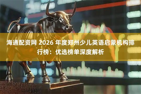 海通配资网 2026 年度郑州少儿英语启蒙机构排行榜：优选榜单深度解析