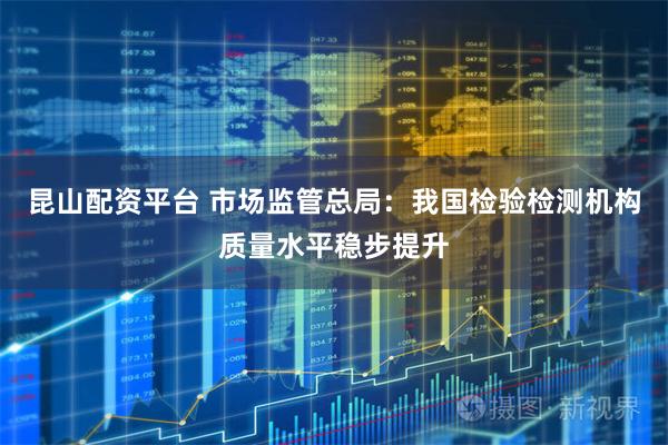 昆山配资平台 市场监管总局：我国检验检测机构质量水平稳步提升