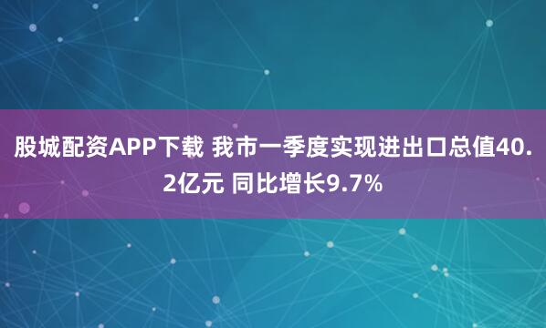 股城配资APP下载 我市一季度实现进出口总值40.2亿元 同比增长9.7%