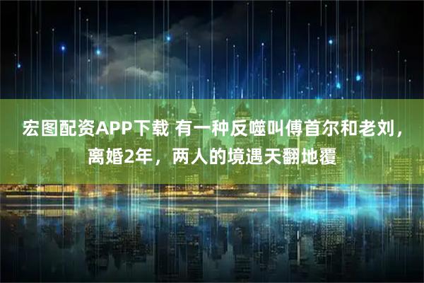 宏图配资APP下载 有一种反噬叫傅首尔和老刘，离婚2年，两人的境遇天翻地覆