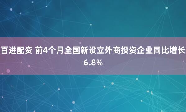 百进配资 前4个月全国新设立外商投资企业同比增长6.8%